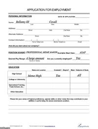 APPLICATION FOR EMPLOYMENT PERSONAL INFORMATION Name: Bellamy III Covell DATE OF APPLICATION: Last First Middle Address:, Street (Apt City State Zp Alternate Address: Street City/State Zip Contact Information: Home Telephone Mobile Telephone Email How did you learn about our company? POSITION SOUGHT: PROFESSIONAL MEME MAKER Available Start Date: ASAP Desired Pay Range: A large amount Are you currently employed? Yes EDUCATION High School College or University Specialized Training, Trade School, etc... Other Education Hourly or Salary Name and Location Graduate? - Degree? Major/Subjects of Study Meme High Yes All Please list your areas of highest proficiency, special skills or other items that may contribute to your abilities in performing the above mentioned position. 02010Samplerts.com The form Imgflip.com LumpleWords