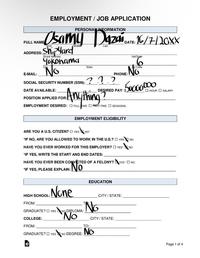 FULL NAME ADDRESS: E-MAIL: First EMPLOYMENT/JOB APPLICATION PERSONAL INFORMATION samy Dazai DATE: 16/7/20XX Shipyard Street Address Midde Last Yokohama No SOCIAL SECURITY NUMBER (SSN): DATE AVAILABLE: POSITION APPLIED FOR: State PHONE: ? 22 Apt/S 6 Code Νο 50000000 DESIRED PAY: $SALARY Anything EMPLOYMENT DESIRED: FULL ME PART-TIME SEASONAL EMPLOYMENT ELIGIBILITY ARE YOU A U.S. CITIZEN? YES NO *IF NO, ARE YOU ALLOWED TO WORK IN THE U.S.? YES NO HAVE YOU EVER WORKED FOR THIS EMPLOYER? YES NO *IF YES, WRITE THE START AND END DATES: HAVE YOU EVER BEEN CONVICTED OF A FELONY? "IF YES, PLEASE EXPLAIN: N: NO YES NO HOUR EDUCATION DL. None HIGH SCHOOL: FROM: CITY/STATE: A No GRADUATE? YES NO DIPLOMA: COLLEGE: FROM: No TO: CITY/STATE: GRADUATE? YES NO DEGREE: NO Page 1 of 4