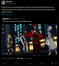 Warblers @WarblersGuy It went from an amateurish but earnest attempt at battle shonen to a really obnocious YA melodrama only loved by tumblr users and people stuck in 2016 Przetłumacz wpis Blake @just_Blake07 - 7 gru we listen and we don't judge: RWBY edition II GIF ALT 1:52 AM - 12 gru 2024 185,5 tys. wyświetlenia 140 1935 8 tys. 838
