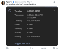 • Apoorva @apoorvasriniva May 14 the american mind can't comprehend this Tuesday 8:30AM-12PM 8:30AM-12:30 PM Wednesday 2-3:30 PM Thursday 8:30AM-12PM Friday Closed Saturday Closed Sunday Closed Monday 8:30 AM-12PM Suggest new hours 5 27 16 ili 899 ☐ 1
