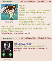 Anonymous 行風書 05/19/25(Mon)11:31:39 No.81217200 >be me >Asian >raised normally without issues nor trauma with loving parents and friend >grew up to unironically have a fetish for Asian caricatures 90 KB JPG >like ladies with slit eye, pale- wearing qipao yellowish-but-not-jaundice skin and >knew it's problematic but still gets hard when I see female Asian caricatures What the f--- is wrong with me? Anonymous 16 KB JPG 05/19/25(Mon) 11:39:53 No.81217246 >>81217200 (OP) # >What the f--- is wrong with me? I'm sorry, you have a terminal case of based