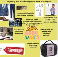 The young and attractive guy at work Starterpack ? 7777 BUT FIRST COFFEE -PLAN Never participate in workplace politics One of the nicest coworkers, he sometimes offers to invite you to go to Has the most decorative workspace the gym with him GOOD VIBES Brings the most interesting lunchpail Clueless 90% of the time and could come across as ditzy. Always have an upbeat and energetic attitude alamy- PROMOTION GAME