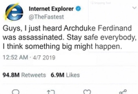 Shipping Tool Internet Explorer @TheFastest Guys, I just heard Archduke Ferdinand was assassinated. Stay safe everybody, I think something big might happen. 12:52 AM 4/7 2019 94.8M Retweets 6.9M Likes