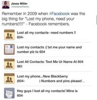 Jesse Miller @Mediated Reality Remember in 2009 when #Facebook was the big thing for "Lost my phone, need your numbers!!!!!" - Facebook remembers. Lost all my contacts- need numbers !! 604- Lost my contacts :( txt me your name and number plz to 604 Lost All Contacts: Text Me Ur Name At 604 961 Lost my phone... New Blackberry (604- ) Numbers and pins please!... Hey guys I lost all my contacts! Mine is 604