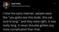 soul nate @MNateShyamalan i miss the early internet. people were like "you gotta see this dude. this cat sure is long." and they were right. it was really long. it never shoulda gotten any more complicated than that.