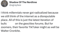 Shadow Of The Nerdtree @agraybee I think millennials never got radicalized because we still think of the internet as a disreputable place. All of this is just the latest iteration of bulls on the geocities forums. But for zoomers, their favorite TikToker might as well be Walter Cronkite.