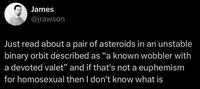 James @jrawson Just read about a pair of asteroids in an unstable binary orbit described as "a known wobbler with a devoted valet" and if that's not a euphemism for homosexual then I don't know what is