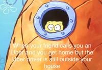 When your friend calls you an Uber and you get home but the Uber driver is still outside your house