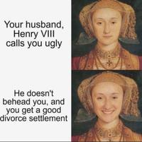 Your husband, Henry VIII calls you ugly He doesn't behead you, and you get a good divorce settlement