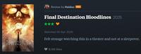 Review by Haiduc PRO FINAL DESTINATION BLOODLINES Final Destination Bloodlines 2025 ⭑⭑⭑ Watched 30 Apr 2025 Felt strange watching this in a theater and not at a sleepover. 8,146 likes