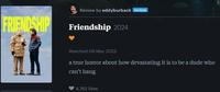 FRIENDSHIP Review by eddyburback PATRON Friendship 2024 Watched 09 May 2025 a true horror about how devastating it is to be a dude who can't hang 4,762 likes