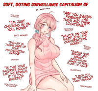 SOFT, DOTING SURVEILLANCE CAPITALISM GF PAYS CLOSE ATTENTION "I'M JUST CHECKING IN ON YOU, HONEY" GOOD MEMORY "MOMMY IS TAKING CARE OF YOUR PSYCHOMETRIC DATA<3" ORGANIZED "IS THIS YOUR FAVORITE SHOW? LET ME STREAM IT TO YOU, SWEETIE!" DATA EXTRACTION AND ANALYSIS BY KATHCAKES KATHCAKES "ARE YOU MAKING FRIENDS? TAG THEM AND THEIR LOCATIONS!" PREDICTIONS PRODUCTS "WHAT'S ON YOUR MIND? JOIN THE CONVERSATION, HONEY!" BEHAVIORAL FUTURES MARKETS "SHARING YOUR IDENTITY AND AFFINITY INFORMATION MAKES ME FEEL CLOSE TO YOU<3" ALGORITHMIC "I KNOW YOU BETTER THAN YOU KNOW YOURSELF" PERSONALIZED