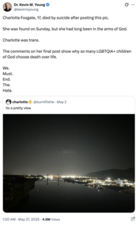 : Dr. Kevin M. Young @kevinmyoung Charlotte Fosgate, 17, died by suicide after posting this pic. She was found on Sunday, but she had long been in the arms of God. Charlotte was trans. The comments on her final post show why so many LGBTQIA+ children of God choose death over life. We. Must. End. The. Hate. charlotte its a pretty view @burntfishie May 2 1:20 AM May 27, 2025 4.6M Views