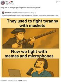 levi E @gnostic_bf Why are Al images getting more and more yellow? Western Kabuki @Western Kabuki • May 17 . Q rightwingers literally think they're freedom fighters for posting 100 times a day They used to fight tyranny with muskets @AP4Liberty Now we fight with memes and microphones 6:26 AM - May 17, 2025 12.6K Views