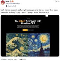 ruby! @wonderseabreeze Automated tech startup space is so funny these days what do you mean they made a website where you pay them to apply a white balance filter ... *UnYellowGPT UnYellow Pricing Examples Before Just launched Fix Yellow Al Images with UnYellowGPT Remove yellow tint and sepia filter from Al images generated by ChatGPT-40, Sora, and Google Imagen 3 (Gemini/ImageFX). Restore natural colors and accurate white balance in one click. Start for Free 9:59 AM ⚫ May 24, 2025 7.6M Views See Examples Log in G After