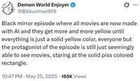 Demon World Enjoyer @Bikkuriman976 ... Black mirror episode where all movies are now made with Al and they get more and more yellow until everything is just a solid yellow color, everyone but the protagonist of the episode is still just seemingly able to see movies, staring at the solid piss colored rectangle. 10:47 PM ⚫ May 25, 2025 165K Views