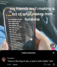 my friends and i making a. 7:31 11 5G D <Notes list of what makes men men passenger princess men not offer pay bill men asking 50/50 men not open door men drive honda nissan men car insurance men skin care men recycle feminine men planting flowers men low credit score men doing eyebrows men listening to music men tik tok men taking selfies men ordering appetizers men not driving shift gear men wearing contacts men that can't swim le phones 1,560 comments Kamdyn "Even in the fog of war, a tank is still visible" ahh 5-10 Reply 7,066 + Х