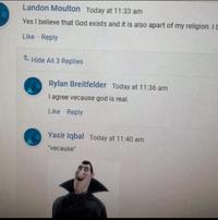 Landon Moulton Today at 11:33 am Yes I believe that God exists and it is also apart of my religion. I b Like Reply t Hide All 3 Replies Rylan Breitfelder Today at 11:36 am I agree vecause god is real. Like Reply Yasir Iqbal Today at 11:40 am "Vecause"