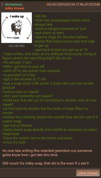 Anonymous milky shower 05/30/25(Fri)03:56:12 No.81332548 I wake up there is C-- 242 KB PNG >be me >that one unemployed retard who's always late >have a hangout planned at 1pm >put alarm at 9am >alarms rings for 30 mins before i realise that weird sound was that sign to get up >get back to bed and get up at 10 >Take coffee, and stare at my s------- motorcycle, trying to figure what's the next thing that'll die on me >it's already 11am >Mfw i got time to j------- >J------- to one punch man episode >a gud start of a day >get in the shower at 11:45 >use a soap that's milk scent, it looks like c-- but smells good af >notice c-- on myself >did i just randomly c-- again? >taste test that shi cuz im not trying to shower c-- all over myself >at first had my doubts, but the taste of soap filled my mouth >realise im a f------ retard who would have ate his c-- if it wasn't soap >get out of shower >taste check soap directly from bottle to reassure my clean freak brain >Face the retard i am in the mirror and leave >miss my train Im now late writing this retarded greentext cuz someone gotta know how i got late this time Still vouch for milky soap, that shi is fire even if u eat it View Thread