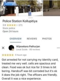 PO Police Station Kollupitiya 3.9✶✶✶✶✶(21) State police Open 24 hours OVERVIEW REVIEWS PHOTOS × Wijesekara Pathurjan Local Guide - 60 reviews 5 hours ago Got arrested for not carrying my identity card, treated me very well. cells are spacious and clean. Food was ok but rice for 3 times is bit boring. Handcuff was bit corroded but it's ok it does the job right. The officers are friendly. Overall it was a nice experience.