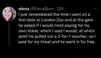elena @ElenaBjxrn - 22h I just remembered the time I went on a first date to London Zoo and at the gate he asked if I would mind paying for my own ticket, which I said I would, at which point he pulled out a 2-for-1 voucher, so I paid for my ticket and he went in for free.