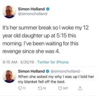 Simon Holland → @simoncholland It's her summer break so I woke my 12 year old daughter up at 5:15 this morning. I've been waiting for this revenge since she was 4. 8:15 AM 5/30/19 Twitter for iPhone Simon Holland @simoncholland. When she asked my why I was up I told her my blanket fell off the bed. 11 1710 387