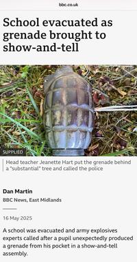 bbc.co.uk School evacuated as grenade brought to show-and-tell SUPPLIED Head teacher Jeanette Hart put the grenade behind a "substantial" tree and called the police Dan Martin BBC News, East Midlands 16 May 2025 A school was evacuated and army explosives experts called after a pupil unexpectedly produced a grenade from his pocket in a show-and-tell assembly.
