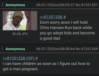 Anonymous 40 KB JPG 06/01/25(Sun)08:05:37 No.81351357 >>81351338 # Don't worry anon i will hold Chris Hansen-Kun back while you go adopt kids and become a good dad 06/01/25(Sun)08:08:44 No.81351384 Anonymous >>81351328 (OP) # I can have children as soon as I figure out how to get a man pregnant.