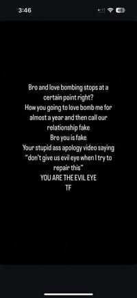 3:46 46 Bro and love bombing stops at a certain point right? How you going to love bomb me for almost a year and then call our relationship fake Bro you is fake Your stupid ass apology video saying "don't give us evil eye when I try to repair this" YOU ARE THE EVIL EYE TF