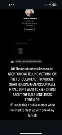 3:47 Thomas Howard tom12howard 919 followers 8 posts Follows you View profile Replied to your story 09:40 Nobody cares bro just do ts in private 46 NO Thomas dumbass listen to me STOP FOCKING TELLING VICTIMS HOW THEY SHOULD REACT TO ABUSE!!!! START HOLDING MEN ACCOUNTABLE IF YALL DONT WANT TO KEEP CRYING ABOUT THE MALE LONELINESS EPIDEMIC!!! HE made this a public matter when he tried to meet up with one of my fans!!!!!