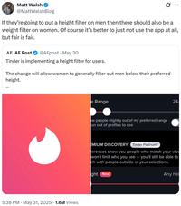 Matt Walsh @MattWalshBlog If they're going to put a height filter on men then there should also be a weight filter on women. Of course it's better to just not use the app at all, but fair is fair. AF. AF Post @AFpost May 30 Tinder is implementing a height filter for users. The change will allow women to generally filter out men below their preferred height. 5:38 PM. May 31, 2025 1.6M Views e Range ow people slightly out of my preferred range un out of profiles to see 24- EMIUM DISCOVERY Tinder PlatinumⓇ Ferences show you people who match your vibe won't limit who you see - you'll still be able to ch with people outside of your selections. ght New Any hei