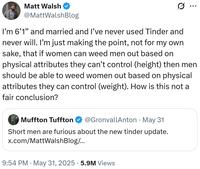 Matt Walsh @MattWalshBlog ... I'm 6'1" and married and I've never used Tinder and never will. I'm just making the point, not for my own sake, that if women can weed men out based on physical attributes they can't control (height) then men should be able to weed women out based on physical attributes they can control (weight). How is this not a fair conclusion? • Muffton Tuffton @GronvallAnton May 31 Short men are furious about the new tinder update. x.com/MattWalsh Blog/... 9:54 PM • May 31, 2025 5.9M Views