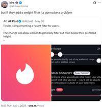 kira @kirawontmiss but if they add a weight filter its gonna be a problem AF. AF Post @AFpost May 30 Tinder is implementing a height filter for users. Ø .. ... The change will allow women to generally filter out men below their preferred height. ... . 9:47 PM Jun 1, 2025 608.1K Views e Range ow people slightly out of my preferred range un out of profiles to see 24- EMIUM DISCOVERY Tinder PlatinumⓇ ferences show you people who match your vibe won't limit who you see - you'll still be able to ch with people outside of your selections. ght New Any hei