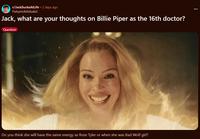 r/JackSucksAtLife • 2 days ago Fishymcfishdude2 Jack, what are your thoughts on Billie Piper as the 16th doctor? Question Do you think she will have the same energy as Rose Tyler or when she was Bad Wolf girl?