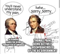 You'll never understand my pain. hehe... sorry..sorry.. ALEXANDER meow9156 HAMILTON BEING "FORGOTTEN BY AMERICA" THOMAS PAINE BEING ACTIVELY DISENFRANCHISED BY THE US GOVERNMENT