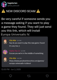 hagstorian @bba_daisuki A NEW DISCORD SCAM A Be very careful if someone sends you a message asking if you want to play a game they found. They will just send you this link, which will install Europa Universalis IV. Clio Aite 5:11 PM hey do you want to play this new game i found it's very fun ;) !Alpha Tau X) 5:11 PM Excuse you we're in the middle of something Clio Aite 5:12 PM https://www.paradoxinteractive.com/games/ europa-universalis-iv/about 12:00 PM - Jun 3, 2025 27