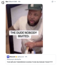 Ben @BenV1309 • 15h THE DUDE NOBODY INVITED: Discord @discord 17h Replying to @tobyfox THIS IMPLIES TOMORROW IS GOING TO BE DELTARUNE TODAY???? . ...