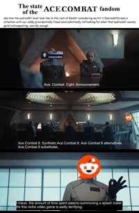 The state of the ACE COMBAT fandom aka how the subreddit must look like to the rest of Reddit considering we hit r/Subreddit Drama's attention with our oddly-providentially timed (and admittedly refreshing for what that subreddit usually gets) schizoposting, weirdly enough பப r/acecombat wwww Ace. Combat. Eight. Announcement. r/acecombat r/SubredditDrama Ace Combat 8. Synthetic Ace Combat 8. Ace Combat 8 alternatives. Ace Combat 8 substitutes. I mean, the amount of time spent satanic-summoning a splash trailer for this niche video game is sadly terrifying. Q.