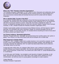What is the "PAO" Planetary Activation Organization? The Planetary Activation Organization, or PAO, exists to inform Starseeds and Lightworkers about our connection to the beings on other planets and the universe around us; and to prepare for a new consciousness-raising reality and eventual disclosure and first contact with the Galactic Federation. Who is Sheldan Nidle, Founder of the PAO? As a small boy, Sheldan Nidle was contacted by Sirian 5th-Dimensional beings from the Galactic Federation. He received much of his education aboard a Sirian mothership. At 14, he severed ties with them to pursue an interest in science. Years later, the Sirians contacted him again. His mission: to spread the message that we on Earth are to become Galactic Humans, and to activate humanity. In 1997, Sheldan founded the Planetary Activation Organization (PAO). Sheldan issued weekly updates and produced many Webinar lectures, all firmly based in Galactic teachings. His information was never channeled; instead, he received messages from the GF through an implant. For more than 20 years, he revealed almost everything we need to know about our history, present and Galactic future. Our Primary Audience: Starseeds/Lightworkers Definition: Though Earth-born, "starseeds" are evolved beings from another planet, star system or galaxy. Their mission is to help bring Planet Earth and her peoples into a Golden Age. What Happened to Sheldan Nidle? On March 17, 2011, Sheldan's health took a sudden downturn. As he sat at the computer, he was hit with a Direct Energy Weapon that caused marked personality changes, brain damage and, eventually, dementia. By September 2021 his health had deteriorated further and he entered a care facility, where he now lives. To keep the truth of PAO alive, my colleague, Miles Simons, and I continue to produce lively monthly Webinars and frequent newsletters. We interview captivating guests, among them Jared Rand, Laura Eisenhower, Ismael Perez, Pia Orleane and Cullen Smith, Dr. Joseph McNamara and Dr. Scott Werner. In my thirty years with Sheldan, I accumulated a vast repository of galactic knowledge, as did Miles, who has been part of PAO since 1994. Now, in this chaotic world, divided by so much misinformation, we both feel driven to spread galactic knowledge to a wider audience. Colleen Marshall Planetary Activation Organization