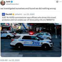 beth @bethbourdon we investigated ourselves and found we did nothing wrong -30- The Hill @thehill Jun 23, 2020 • JUST IN: NYPD commissioner says officers who drove into crowd protesters did not violate use-of-force policy hill.cm/7BMNYT3 STRAND 15085 CRC 8:39 AM Jun 23, 2020 PD POLICE CORTERT Re NYPD COFFEE ... TIZEN