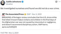 Caitlin Johnstone @caitoz ... We investigated ourselves and found we did not do a war crime. AP The Associated Press • @AP Nov 3, 2021 BREAKING: A Pentagon review concludes that the U.S. drone strike that killed innocent Kabul civilians and children in the final days of the Afghanistan war was not caused by misconduct or negligence, and doesn't recommend disciplinary action, @AP learns. apne.ws/b30bjoo 11:07 PM Nov 3, 2021