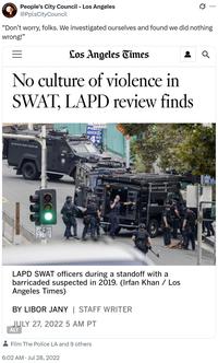 People's City Council - Los Angeles LOS ANGELES @PplsCity Council Q "Don't worry, folks. We investigated ourselves and found we did nothing wrong!" = Los Angeles Times No culture of violence in SWAT, LAPD review finds REVETE LOS ANGELES POLICE DEPARTMENT BILANE TURN RIGHT PUBLIC PARKING LE ANGELES LAPD SWAT officers during a standoff with a barricaded suspected in 2019. (Irfan Khan / Los Angeles Times) BY LIBOR JANY | STAFF WRITER JULY 27, 2022 5 AM PT ALT Film The Police LA and 9 others 6:02 AM ⚫ Jul 28, 2022