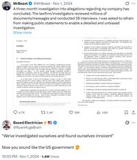 MrBeast @MrBeast Nov 1, 2024 10 A three-month investigation into allegations regarding my company has concluded. The lawfirm/investigators reviewed millions of documents/messages and conducted 39 interviews. I was asked to refrain from making public statements to enable a detailed and unbiased investigation. Show more November 1, 2024 VIA E-MAIL Board of Directors MrBeast LLC Re: Internal Investigation-Key Findings and Conclusions Dear Board of Directors, As you know, in July 2024, MrBeast LLC ("the Company") engaged Quinn Emanuel Urquhart & Sullivan LLP to conduct an internal investigation into specific allegations made publicly, incidents reported internally, and issues raised by employees in interviews, including with respect to current and/or former Company personnel and the Company's workplace environment and culture. At your direction, Quinn Emanuel immediately launched a comprehensive investigation, which has now concluded. The following sets forth certain key findings and conclusions from the investigation without waiving any applicable privileges, including, but not limited to, the attorney-client privilege and work product protection. As an initial matter, to protect the investigation's integrity, on July 31, 2024, Quinn Emanuel requested that a former employee, Dawson French, cease making public allegations against the Company, as those were the topic of an ongoing investigation. We also requested that current employees refrain from public comments to ensure the investigation yielded accurate information and that witnesses were not tainted. The intent was to foster candid interviews and complete cooperation with the investigatory process. Quinn Emanuel conducted thirty-nine interviews of current and former employees. Over 4.5 million documents collected from mobile phones, emails, Telegrams, Discords, WhatsApps, and Slack were processed and reviewed. The collaboration and cooperation sought at the outset were achieved throughout this process. Quinn Emanuel thoroughly investigated all public allegations and any others that arose during the investigation. quian emanuel urquhart & ATLANTA AUSTIN BEING MERLIN BOSTON BRUSSELS CHICAGO DALLAS DOHA HAMBURG HONG KONG HOUSTON LONDON LOS ANGELES MANNHEIM MIAMI MUNICH NEUILLY LA DEFENSE NEW YORK PARIS PERTHI RIYADH SALT LAKE CITY SAN FRANCISCO SEATTLE SHANGHAI SILICON VALLEY STUTTGART SYDNEY TOKYO WASHINGTON, DC ZURICH Allegations of sexual misconduct (e.g., p---------, grooming, child p----------, etc.) between Company employees and minors are without basis. The allegations were soundly rejected, including by alleged victims. Allegations of the Company knowingly employing individuals with proclivities or histories towards illegal or questionable legal conduct are similarly without basis. Here, too, the allegations were uniformly rejected. Several isolated instances of workplace harassment and misconduct were identified during the investigation. The Company was informed of such conduct and took swift and appropriate actions to address the incidents, including, where necessary, disciplining or letting go of implicated individuals. As you are well aware, the Company has grown exceedingly quickly from a YouTube start- up comprised of a group of talented young individuals to a much larger entity. It is not uncommon that policies and practices essential in a mature company would lag behind commercial success. This appears to have been the case here and has, in certain instances, allowed for inappropriate conduct. It is clear that the Company is committed to remedying historical issues and creating a mature culture where problematic behaviors are not tolerated as it enters this new phase. The Company has already implemented or is in the process of implementing changes to ensure a safe and professional corporate culture today and moving forward. These include: Sending a clear message regarding tone at the top. Hiring a new Chief Executive Officer, Chief People Officer, and General Counsel and soon to be hired a Chief Financial Officer. Implementing mandatory corporate training for all employees. Developing new policies codified in an employee handbook. Establishing an anonymous reporting mechanism/hotline for employees. Swiftly terminating individuals who violated company policy regardless of their position or level within the Company. Identifying additional employees for targeted training and executive coaching to address professionalism and compliance with company policy. This officially concludes our investigation. We remain available if you need any follow- ups or have further questions. Very truly yours, 4.7K t3.4K Based Electrician! @RyanHugeBrain 38K 14M "We've investigated ourselves and found ourselves innocent" Now you sound like the US government 10:03 PM · Nov 1, 2024 1.4M Views 1 ...
