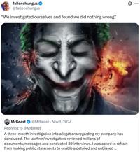 fallenchungus @fallenchungus "We investigated ourselves and found we did nothing wrong" . MrBeast @MrBeast Nov 1, 2024 Replying to @MrBeast A three-month investigation into allegations regarding my company has concluded. The lawfirm/investigators reviewed millions of documents/messages and conducted 39 interviews. I was asked to refrain from making public statements to enable a detailed and unbiased... Q ...