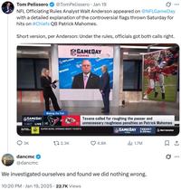 ... Tom Pelissero @TomPelissero • Jan 19 NFL Officiating Rules Analyst Walt Anderson appeared on @NFLGameDay with a detailed explanation of the controversial flags thrown Saturday for hits on #Chiefs QB Patrick Mahomes. Short version, per Anderson: Under the rules, officials got both calls right. NFL.COM NETWOR WORK GAMEDAY MORNING NET NETWO NETV Ac GAMEDAY MORNING Making the Call AT 11:32 LIVE (4) SO OPENING NIGHT TICKETS L Texans called for roughing the passer and (1) unnecessary roughness penalties on Patrick Mahomes SUPER BOWL OPENING NIGHT TICKETS NFL GAMEDAY FINAL TONIGHT 9:30PMET NETWORK 3K tl 2.3K 6.8K 1.7M dancmc @dancmc We investigated ourselves and found we did nothing wrong. . 10:20 PM Jan 19, 2025 22.7K Views