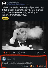 r/OldSchoolCool u/ThePersonCalled James • 1d John F. Kennedy smoking a cigar. He'd buy 1,200 Cuban cigars the day before signing the US embargo on Cuba, banning all imports from Cuba, 1962. 1960s 52.5k 1,176 jfaina • 1d Enough to last him the rest of his life Reply 1 10.6k