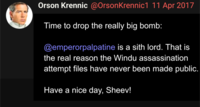 Orson Krennic @OrsonKrennic1 11 Apr 2017 Time to drop the really big bomb: @emperorpalpatine is a sith lord. That is the real reason the Windu assassination attempt files have never been made public. Have a nice day, Sheev!