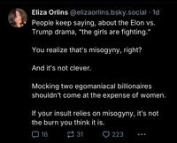 Eliza Orlins @elizaorlins.bsky.social .1d People keep saying, about the Elon vs. Trump drama, "the girls are fighting." You realize that's misogyny, right? And it's not clever. Mocking two egomaniacal billionaires shouldn't come at the expense of women. If your insult relies on misogyny, it's not the burn you think it is. 16 31 223 ...