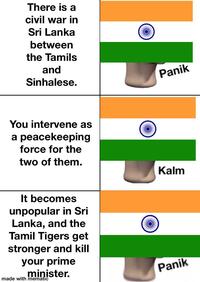 There is a civil war in Sri Lanka between the Tamils and Sinhalese. You intervene as a peacekeeping force for the two of them. It becomes unpopular in Sri Lanka, and the Tamil Tigers get stronger and kill your prime minister. made with mematic Panik Kalm Panik