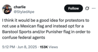 charlie @StyledApe Follow I think it would be a good idea for protestors to not use a Mexican flag and instead opt for a Barstool Sports and/or Punisher flag in order to confuse federal agents 5:12 PM Jun 8, 2025 153K Views •